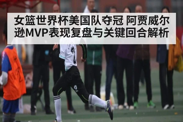 女篮世界杯美国队夺冠 阿贾威尔逊MVP表现复盘与关键回合解析